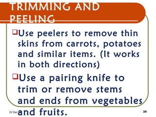 TRIMMING AND
PEELING
Use peelers to remove thin
skins from carrots, potatoes
and similar items. (It works
in both directions)
Use a pairing knife to
trim or remove stems
and ends from vegetables
and fruits.22 Dec 07 29
 