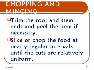 CHOPPING AND
MINCING
Trim the root and stem
ends and peel the item if
necessary.
Slice or chop the food at
nearly regular intervals
until the cuts are relatively
uniform.
22 Dec 07 31
 