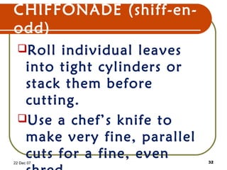 CHIFFONADE (shiff-en-
odd)
Roll individual leaves
into tight cylinders or
stack them before
cutting.
Use a chef’s knife to
make very fine, parallel
cuts for a fine, even22 Dec 07 32
 