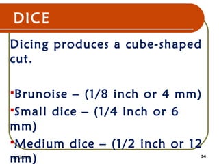 DICE
Dicing produces a cube-shaped
cut.
Brunoise – (1/8 inch or 4 mm)
Small dice – (1/4 inch or 6
mm)
Medium dice – (1/2 inch or 12
mm)22 Dec 07 34
 