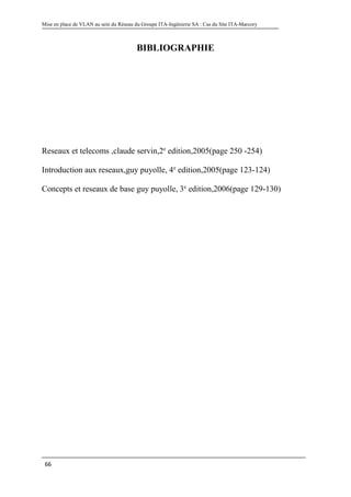 Mise en place de VLAN au sein du Réseau du Groupe ITA-Ingénierie SA : Cas du Site ITA-Marcory
66
BIBLIOGRAPHIE
Reseaux et telecoms ,claude servin,2e
edition,2005(page 250 -254)
Introduction aux reseaux,guy puyolle, 4e
edition,2005(page 123-124)
Concepts et reseaux de base guy puyolle, 3e
edition,2006(page 129-130)
 