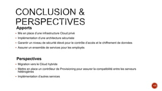 Apports
 Mis en place d’une infrastructure Cloud privé
 Implémentation d’une architecture sécurisée
 Garantir un niveau de sécurité élevé pour le contrôle d’accès et le chiffrement de données
 Assurer un ensemble de services pour les employés
Perspectives
 Migration vers le Cloud hybride
 Mettre en place un contrôleur de Provisioning pour assurer la compatibilité entre les serveurs
hétérogènes
 Implémentation d’autres services
17
 