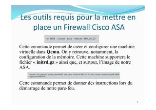 Les outils requis pour la mettre en
place un Firewall Cisco ASA
Cette commande permet de créer et configurer une machine
virtuelle dans Qemu. On y retrouve, notamment, la
configuration de la mémoire. Cette machine supportera le
fichier « initrd.gz » ainsi que, et surtout, l’image de notre
ASA.
Cette commande permet de donner des instructions lors du
démarrage de notre pare-feu.
5
 