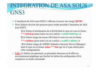 INTEGRATION DE ASA SOUS
GNS3
 L’émulation de ASA sous GNS3 s’effectue à travers une image QEMU
 Trois fichiers doivent être présents pour rendre possible l’émulation de ASA
sous GNS3:
1) le fichier d’initialisation de la RAM dont le nom est sous la forme
***-initrd.gz (pour notre cas on a utilisé « asa842-initrd.gz »)
2) le fichier image du noyau ASA dont le nom est sous la forme
***-vmlinuz (pour notre cas on a utilisé « asa842-vmlinuz »)
3) le fichier image de ASDM (Adatative Security Device Manager)
dont le nom est la forme asdm-***.bin (qu’on n’a pas utilisé pour
cette configuration).
 N.B.: Ce fichier est optionnel, sa principale fonction est d’offrir un
environnement graphique qui facilite les tâches de configuration ASA
complexes en mode commande.
9
 