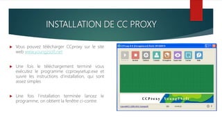 INSTALLATION DE CC PROXY
 Vous pouvez télécharger CCproxy sur le site
web www.youngzsoft.net
 Une fois le téléchargement terminé vous
exécutez le programme ccproxysetup.exe et
suivre les instructions d’installation, qui sont
assez simples
 Une fois l’installation terminée lancez le
programme, on obtient la fenêtre ci-contre
 