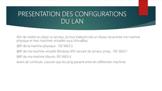 PRESENTATION DES CONFIGURATIONS
DU LAN
Afin de mettre en place ce serveur, j’ai tout d’abord crée un réseau local entre ma machine
physique et mes machines virtuelles sous VirtualBox,
@IP de la machine physique : 192.168.0.3
@IP de ma machine virtuelle Windows XP2 servant de serveur proxy : 192.168.0.1
@IP de ma machine Ubuntu 192.168.0.4
Avant de continuer, s’assurer que les ping passent entre les différentes machines
 
