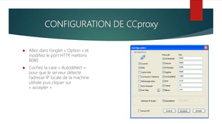 CONFIGURATION DE CCproxy
 Allez dans l’onglet « Option » et
modifiez le port HTTP, mettons
8080
 Cochez la case « Autodétect »
pour que le serveur détecte
l’adresse IP locale de la machine
utilisée puis cliquer sur
« accepter »
 