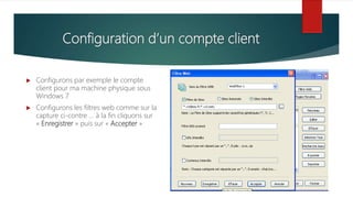Configuration d’un compte client
 Configurons par exemple le compte
client pour ma machine physique sous
Windows 7
 Configurons les filtres web comme sur la
capture ci-contre … à la fin cliquons sur
« Enregistrer » puis sur « Accepter »
 
