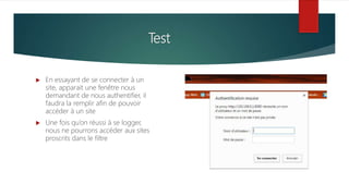 Test
 En essayant de se connecter à un
site, apparait une fenêtre nous
demandant de nous authentifier, il
faudra la remplir afin de pouvoir
accéder à un site
 Une fois qu’on réussi à se logger,
nous ne pourrons accéder aux sites
proscrits dans le filtre
 