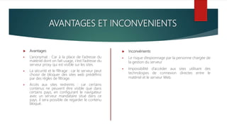 AVANTAGES ET INCONVENIENTS
 Avantages
 L’anonymat : Car à la place de l’adresse du
matériel dont on fait usage, c’est l’adresse du
serveur proxy qui est visible sur les sites.
 La sécurité et le filtrage : car le serveur peut
choisir de bloquer des sites web prédéfinis
par des règles de filtrage.
 Accès aux sites restreints : car certains
contenus ne peuvent être visible que dans
certains pays, en configurant le navigateur
avec un serveur mandataire situé dans ce
pays, il sera possible de regarder le contenu
bloqué.
 Inconvénients
 Le risque d’espionnage par la personne chargée de
la gestion du serveur
 Impossibilité d’accéder aux sites utilisant des
technologies de connexion directes entre le
matériel et le serveur Web.
 