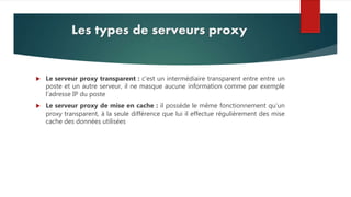 Les types de serveurs proxy
 Le serveur proxy transparent : c’est un intermédiaire transparent entre entre un
poste et un autre serveur, il ne masque aucune information comme par exemple
l’adresse IP du poste
 Le serveur proxy de mise en cache : il possède le même fonctionnement qu’un
proxy transparent, à la seule différence que lui il effectue régulièrement des mise
cache des données utilisées
 