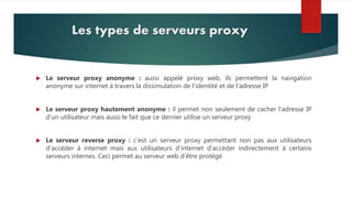 Les types de serveurs proxy
 Le serveur proxy anonyme : aussi appelé proxy web, ils permettent la navigation
anonyme sur internet à travers la dissimulation de l’identité et de l’adresse IP
 Le serveur proxy hautement anonyme : il permet non seulement de cacher l’adresse IP
d’un utilisateur mais aussi le fait que ce dernier utilise un serveur proxy
 Le serveur reverse proxy : c’est un serveur proxy permettant non pas aux utilisateurs
d’accéder à internet mais aux utilisateurs d’internet d’accéder indirectement à certains
serveurs internes. Ceci permet au serveur web d’être protégé
 