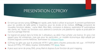 PRESENTATION CCPROXY
 En tant que serveur proxy, CCProxy est rapide, petit, facile à utiliser et puissant. Il convient parfaitement
pour les sociétés de taille petite à moyenne, pour les écoles et les instituts. CCProxy comprend de
nouvelles fonctions idéales : cache Web, filtre Web, connexion à distance, exploration IP automatique
des clients, etc. Toutes ces fonctions vous aideront à construire une plateforme rapide et praticable en
vue d'un partage Internet.
 Ce logiciel est gratuit dans la limite de 3 utilisateurs, au-delà il faut acheter une licence. En gros c'est
payant pour les entreprises, mais pas pour les particuliers, un modèle économique déjà adopté par
d'autres logiciels comme NetDrive, Teamviewer ou VMware Player.
 CCProxy ne gère pas que le protocole HTTP, il gère pleins d'autres protocoles tels que : HTTP/RTSP
Secure (HTTPS), FTP (Web), Gopher, SOCKS/MMS, FTP, Telnet, News
 Il peut aussi servir de proxy DNS, proxy Mail et dispose d'une fonction de port mapping.
 