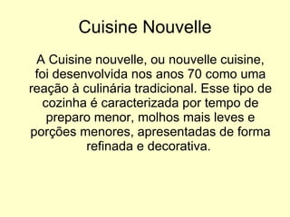 Cuisine Nouvelle A Cuisine nouvelle, ou nouvelle cuisine, foi desenvolvida nos anos 70 como uma reação à culinária tradicional. Esse tipo de cozinha é caracterizada por tempo de preparo menor, molhos mais leves e porções menores, apresentadas de forma refinada e decorativa.  