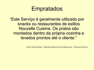 Empratados “ Este Serviço é geralmente utilizado por snacks ou restaurantes de estilos Nouvelle Cuisine. Os pratos são montados dentro da própria cozinha e levados prontos até o cliente.” Fonte: Centro Europeu – Material de Apoio do Curso Gastronomia – Técnicas de Serviço.  