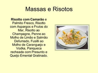 Massas e Risotos Risotto com Camarão  e Palmito Fresco, Risotto com Aspargos e Frutos do Mar, Risotto ao Champagne, Penne ao Molho de Limão e Salmão Defumado, Fusilli ao Molho de Caranguejo e Vodka, Panqueca recheada com Presunto e Queijo Emental Gratinado.  