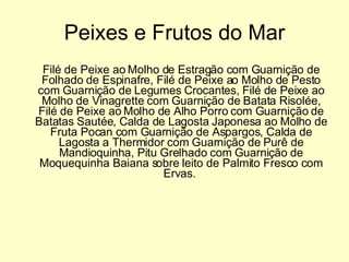 Peixes e Frutos do Mar Filé de Peixe ao Molho de Estragão com Guarnição de Folhado de Espinafre, Filé de Peixe ao Molho de Pesto com Guarnição de Legumes Crocantes, Filé de Peixe ao Molho de Vinagrette com Guarnição de Batata Risolée, Filé de Peixe ao Molho de Alho Porro com Guarnição de Batatas Sautée, Calda de Lagosta Japonesa ao Molho de Fruta Pocan com Guarnição de Aspargos, Calda de Lagosta a Thermidor com Guarnição de Purê de Mandioquinha, Pitu Grelhado com Guarnição de Moquequinha Baiana sobre leito de Palmito Fresco com Ervas.  
