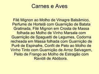 Carnes e Aves Filé Mignon ao Molho de Vinagre Balsâmico, Perfume de Hortelã com Guarnição de Batata Gratinada, Filé Mignon em Crosta de Massa folhada ao Molho de Vinho Marsala com Guarnição de Spaguetti de Legumes, Codorna recheada em Massa folhada com Guarnição de Purê de Espinafre, Confit de Pato ao Molho de Vinho Tinto com Guarnição de Arroz Selvagem, Peito de Frango ao Molho de Estragão com Ravióli de Abóbora.  