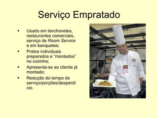Serviço Empratado Usado em lanchonetes, restaurantes comerciais, serviço de  Room Service  e em banquetes; Pratos individuais preparados e “montados” na cozinha; Apresenta-se ao cliente já montado; Redução do tempo de serviço/porções/desperdício. 