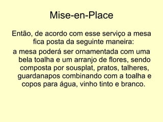 Mise-en-Place Então, de acordo com esse serviço a mesa fica posta da seguinte maneira:  a mesa poderá ser ornamentada com uma bela toalha e um arranjo de flores, sendo composta por sousplat, pratos, talheres, guardanapos combinando com a toalha e copos para água, vinho tinto e branco.  
