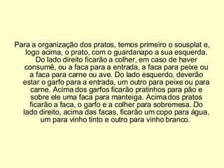 Para a organização dos pratos, temos primeiro o sousplat e, logo acima, o prato, com o guardanapo a sua esquerda. Do lado direito ficarão a colher, em caso de haver consumê, ou a faca para a entrada, a faca para peixe ou a faca para carne ou ave. Do lado esquerdo, deverão estar o garfo para a entrada, um outro para peixe ou para carne. Acima dos garfos ficarão pratinhos para pão e sobre ele uma faca para manteiga. Acima dos pratos ficarão a faca, o garfo e a colher para sobremesa. Do lado direito, acima das facas, ficarão um copo para água, um para vinho tinto e outro para vinho branco.  