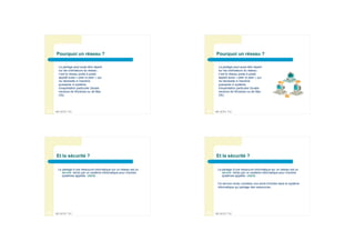 Pourquoi un réseau ?                                                 Pourquoi un réseau ?

      La partage peut aussi être réparti                                   La partage peut aussi être réparti
      sur les ordinateurs du réseau :                                      sur les ordinateurs du réseau :
      c’est le réseau poste à poste                                        c’est le réseau poste à poste
      appelé aussi « peer to peer » qui                                    appelé aussi « peer to peer » qui
      ne nécessite ni machine                                              ne nécessite ni machine
      puissante ni système                                                 puissante ni système
      d’exploitation particulier (toutes                                   d’exploitation particulier (toutes
      versions de Windows ou de Mac                                        versions de Windows ou de Mac
      OS).                                                                 OS).




33   BPJEPS TIC                                                      34   BPJEPS TIC




     Et la sécurité ?                                                     Et la sécurité ?

      Le partage d’une ressource informatique sur un réseau est un         Le partage d’une ressource informatique sur un réseau est un
         service rendu par un système informatique pour d’autres              service rendu par un système informatique pour d’autres
         systèmes appelés clients .                                           systèmes appelés clients .

                                                                           Ce service rendu constitue une porte d’entrée dans le système
                                                                           informatique qui partage des ressources ;




35   BPJEPS TIC                                                      36   BPJEPS TIC
 