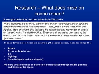 [object Object],[object Object],[object Object],[object Object],[object Object],[object Object],[object Object],Research – What does mise on scene mean? When applied to the cinema, mise-en-scène refers to everything that appears before the camera and its arrangement—sets, props, actors, costumes, and lighting. Mise-en-scène also includes the positioning and movement of actors on the set, which is called blocking. These are all the areas overseen by the director, and thus, in French film credits, the director's title is metteur en scène, &quot;putter on scene.&quot; A straight definition: Section taken from Wikipedia 