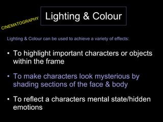 Lighting & Colour Lighting & Colour can be used to achieve a variety of effects: To highlight important characters or objects within the frame To make characters look mysterious by shading sections of the face & body To reflect a characters mental state/hidden emotions CINEMATOGRAPHY 