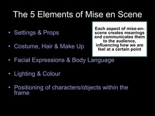 The 5 Elements of Mise en Scene Settings & Props Costume, Hair & Make Up Facial Expressions & Body Language Lighting & Colour Positioning of characters/objects within the frame Each aspect of mise-en-scene creates meanings and communicates them to the audience, influencing how we are feel at a certain point 