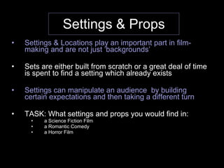 Settings & Props Settings & Locations play an important part in film-making and are not just ‘backgrounds’ Sets are either built from scratch or a great deal of time is spent to find a setting which already exists Settings can manipulate an audience  by building certain expectations and then taking a different turn TASK: What settings and props you would find in: a Science Fiction Film a Romantic Comedy a Horror Film  