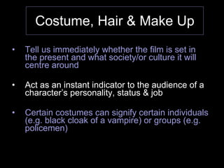 Costume, Hair & Make Up Tell us immediately whether the film is set in the present and what society/or culture it will centre around Act as an instant indicator to the audience of a character’s personality, status & job Certain costumes can signify certain individuals (e.g. black cloak of a vampire) or groups (e.g. policemen) 
