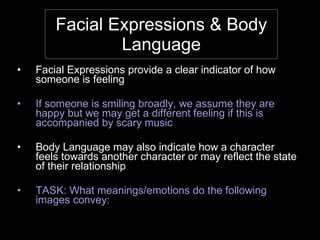 Facial Expressions & Body Language Facial Expressions provide a clear indicator of how someone is feeling If someone is smiling broadly, we assume they are happy but we may get a different feeling if this is accompanied by scary music Body Language may also indicate how a character feels towards another character or may reflect the state of their relationship TASK: What meanings/emotions do the following images convey: 