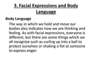 3. Facial Expressions and Body
Language
Body Language
The way in which we hold and move our
bodies also indicates how we are thinking and
feeling. As with facial expressions, everyone is
different, but there are some things which we
all recognise such as curling up into a ball to
protect ourselves or shaking a fist at someone
to express anger.
 