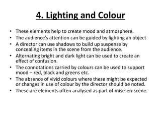 4. Lighting and Colour
• These elements help to create mood and atmosphere.
• The audience’s attention can be guided by lighting an object
• A director can use shadows to build up suspense by
concealing items in the scene from the audience.
• Alternating bright and dark light can be used to create an
effect of confusion.
• The connotations carried by colours can be used to support
mood – red, black and greens etc.
• The absence of vivid colours where these might be expected
or changes in use of colour by the director should be noted.
• These are elements often analysed as part of mise-en-scene.
 