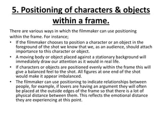 5. Positioning of characters & objects
within a frame.
There are various ways in which the filmmaker can use positioning
within the frame. For instance;
• If the filmmaker chooses to position a character or an object in the
foreground of the shot we know that we, as an audience, should attach
importance to this character or object.
• A moving body or object placed against a stationary background will
immediately draw our attention as it would in real life.
• If characters or objects are positioned evenly within the frame this will
give a balanced feel to the shot. All figures at one end of the shot
would make it appear imbalanced.
• The filmmaker can use positioning to indicate relationships between
people, for example, if lovers are having an argument they will often
be placed at the outside edges of the frame so that there is a lot of
physical distance between them. This reflects the emotional distance
they are experiencing at this point.
 