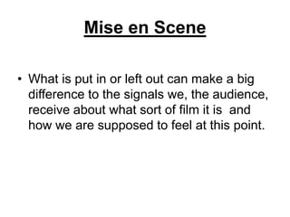 Mise en Scene
• What is put in or left out can make a big
difference to the signals we, the audience,
receive about what sort of film it is and
how we are supposed to feel at this point.
 