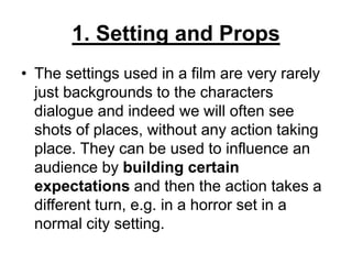 1. Setting and Props
• The settings used in a film are very rarely
just backgrounds to the characters
dialogue and indeed we will often see
shots of places, without any action taking
place. They can be used to influence an
audience by building certain
expectations and then the action takes a
different turn, e.g. in a horror set in a
normal city setting.
 