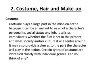 2. Costume, Hair and Make-up
Costume
Costume plays a large part in the mise-en-scene
because it can be an instant to us all of a character’s
personality, social status and job. It tells us
immediately whether the film is set in the present
and what society and/or culture it will centre around.
It may also provide a clue as to the part the character
will play in the action. Certain types of costume are
identified closely with individual genres. Can you
think of any?
 