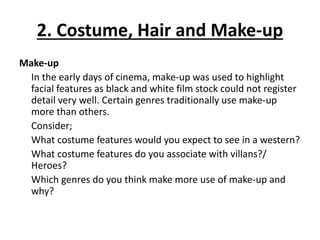 2. Costume, Hair and Make-up
Make-up
In the early days of cinema, make-up was used to highlight
facial features as black and white film stock could not register
detail very well. Certain genres traditionally use make-up
more than others.
Consider;
What costume features would you expect to see in a western?
What costume features do you associate with villans?/
Heroes?
Which genres do you think make more use of make-up and
why?
 