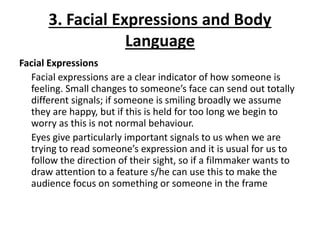 3. Facial Expressions and Body
Language
Facial Expressions
Facial expressions are a clear indicator of how someone is
feeling. Small changes to someone’s face can send out totally
different signals; if someone is smiling broadly we assume
they are happy, but if this is held for too long we begin to
worry as this is not normal behaviour.
Eyes give particularly important signals to us when we are
trying to read someone’s expression and it is usual for us to
follow the direction of their sight, so if a filmmaker wants to
draw attention to a feature s/he can use this to make the
audience focus on something or someone in the frame
 