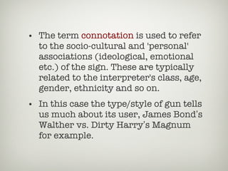 The term  connotation  is used to refer to the socio-cultural and 'personal' associations (ideological, emotional etc.) of the sign. These are typically related to the interpreter's class, age, gender, ethnicity and so on. In this case the type/style of gun tells us much about its user, James Bond ’ s Walther vs. Dirty Harry ’ s Magnum for example.  