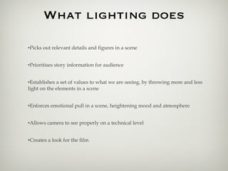 What lighting does Picks out relevant details and figures in a scene Prioritises story information for audience Establishes a set of values to what we are seeing, by throwing more and less light on the elements in a scene Enforces emotional pull in a scene, heightening mood and atmosphere Allows camera to see properly on a technical level Creates a look for the film 