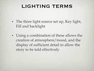 The three light source set up, Key light, Fill and backlight Using a combination of these allows the creation of atmosphere/mood, and the display of sufficient detail to allow the story to be told effectively LIGHTING TERMS 