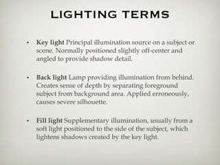 LIGHTING TERMS Key light  Principal illumination source on a subject or scene. Normally positioned slightly off-center and angled to provide shadow detail. Back light  Lamp providing illumination from behind. Creates sense of depth by separating foreground subject from background area. Applied erroneously, causes severe silhouette. Fill light  Supplementary illumination, usually from a soft light positioned to the side of the subject, which lightens shadows created by the key light. 