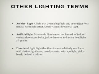 OTHER LIGHTING TERMS Ambient Light  A light that doesn't highlight any one subject for a natural room light effect. Usually a non-directional light. Artificial light  Man-made illumination not limited to "indoor" variety: fluorescent bulbs, jack-o'-lanterns and a car's headlights all qualify.  Directional light  Light that illuminates a relatively small area with distinct light beam; usually created with spotlight, yields harsh, defined shadows. 