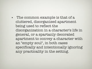 The common example is that of a cluttered, disorganized apartment being used to reflect the disorganization in a character's life in general, or a spartanly decorated apartment to convey a character with an "empty soul", in both cases specifically and intentionally ignoring any practicality in the setting. 