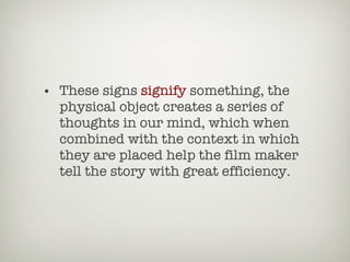 These signs  signify  something, the physical object creates a series of thoughts in our mind, which when combined with the context in which they are placed help the film maker tell the story with great efficiency. 