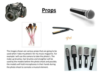 Props The images shown are various props that are going to be used when I take my photo’s for my music magazine. For example I will use the camera to take the photo’s. The make up brushes, hair brushes and straighter will be used by the models before the photo shoot and possibly the models will hold microphones in their hands during the photo shoot to connote a musical element . 