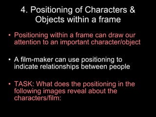 4. Positioning of Characters & Objects within a frame Positioning within a frame can draw our attention to an important character/object A film-maker can use positioning to indicate relationships between people TASK: What does the positioning in the following images reveal about the characters/film: 