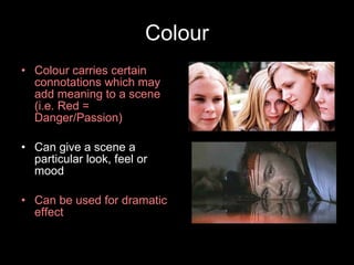 Colour Colour carries certain connotations which may add meaning to a scene (i.e. Red = Danger/Passion) Can give a scene a particular look, feel or mood Can be used for dramatic effect 